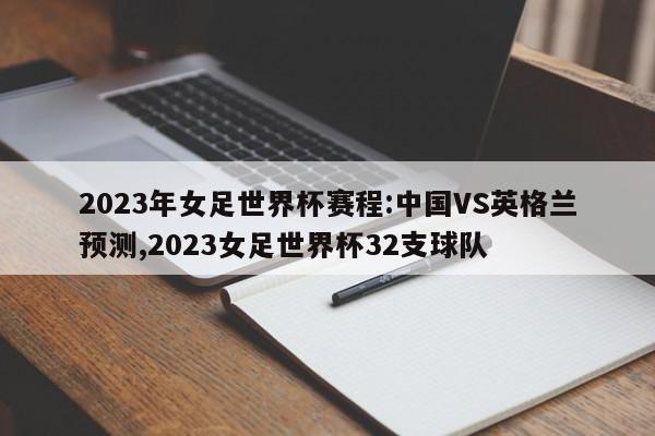 2023年女足世界杯赛程:中国VS英格兰预测,2023女足世界杯32支球队