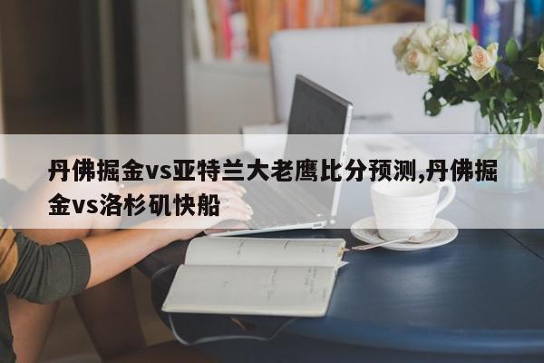 丹佛掘金vs亚特兰大老鹰比分预测,丹佛掘金vs洛杉矶快船