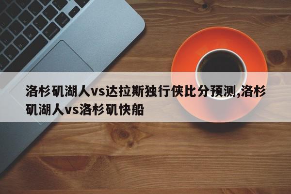 洛杉矶湖人vs达拉斯独行侠比分预测,洛杉矶湖人vs洛杉矶快船