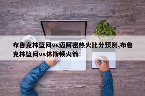 布鲁克林篮网vs迈阿密热火比分预测,布鲁克林篮网vs休斯顿火箭