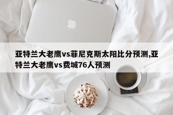 亚特兰大老鹰vs菲尼克斯太阳比分预测,亚特兰大老鹰vs费城76人预测