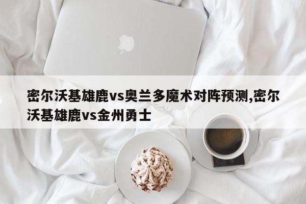 密尔沃基雄鹿vs奥兰多魔术对阵预测,密尔沃基雄鹿vs金州勇士