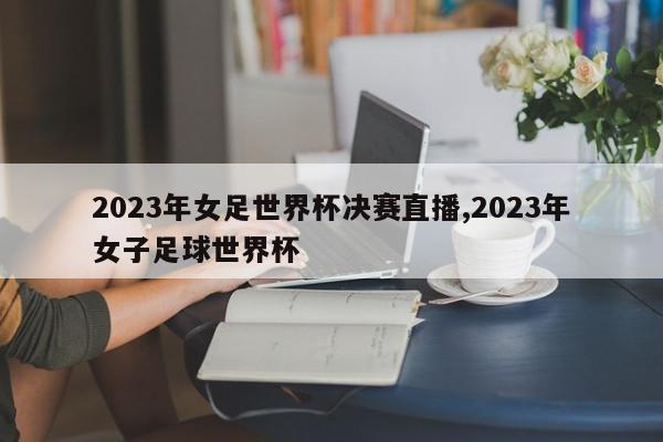 2023年女足世界杯决赛直播,2023年女子足球世界杯