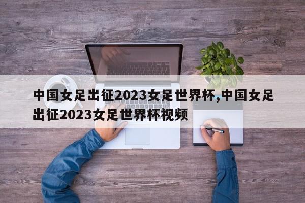 中国女足出征2023女足世界杯,中国女足出征2023女足世界杯视频