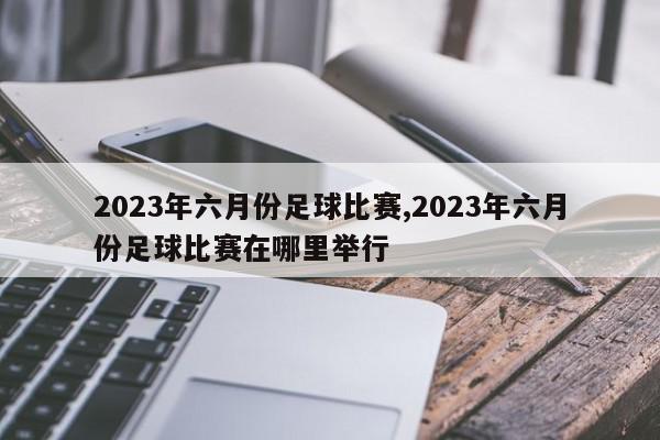 2023年六月份足球比赛,2023年六月份足球比赛在哪里举行