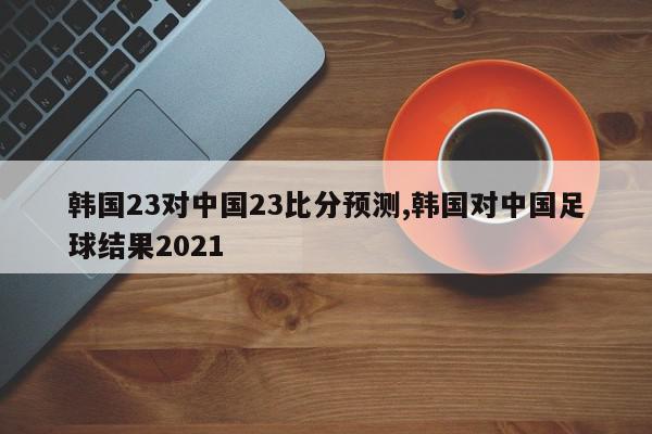 韩国23对中国23比分预测,韩国对中国足球结果2021