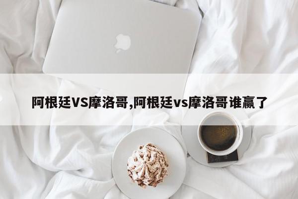 阿根廷VS摩洛哥,阿根廷vs摩洛哥谁赢了