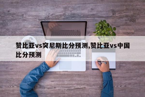 赞比亚vs突尼斯比分预测,赞比亚vs中国比分预测