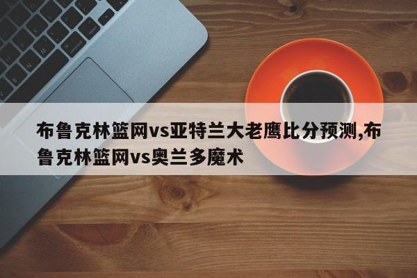 布鲁克林篮网vs亚特兰大老鹰比分预测,布鲁克林篮网vs奥兰多魔术