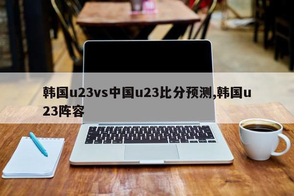 韩国u23vs中国u23比分预测,韩国u23阵容