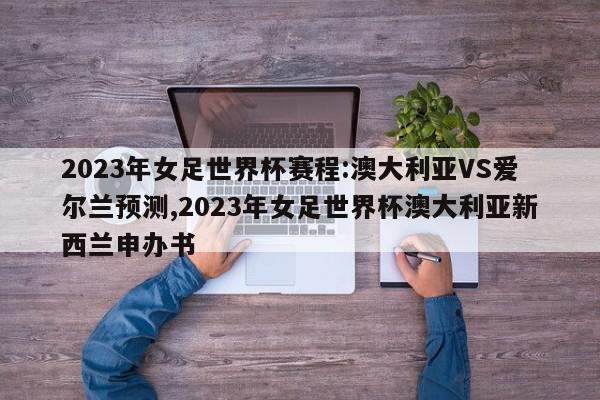 2023年女足世界杯赛程:澳大利亚VS爱尔兰预测,2023年女足世界杯澳大利亚新西兰申办书