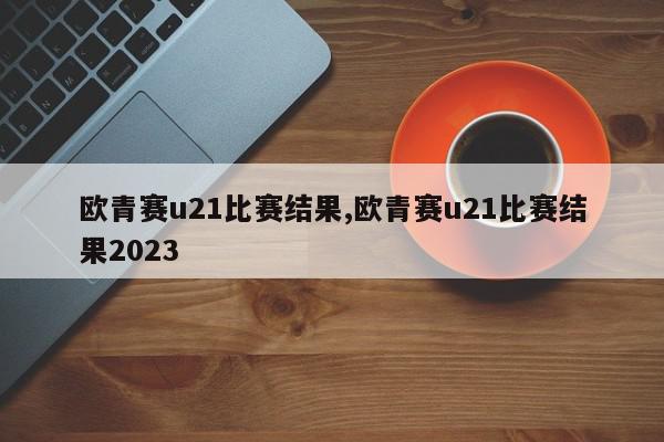 欧青赛u21比赛结果,欧青赛u21比赛结果2023