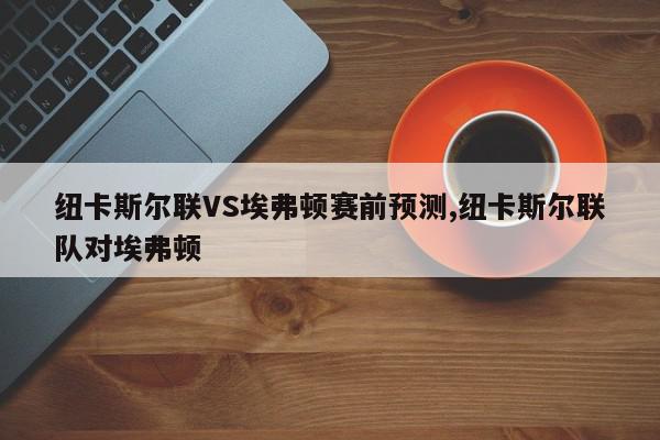 纽卡斯尔联VS埃弗顿赛前预测,纽卡斯尔联队对埃弗顿