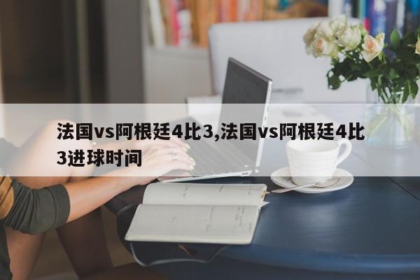 法国vs阿根廷4比3,法国vs阿根廷4比3进球时间