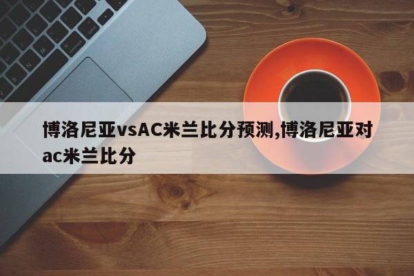 博洛尼亚vsAC米兰比分预测,博洛尼亚对ac米兰比分