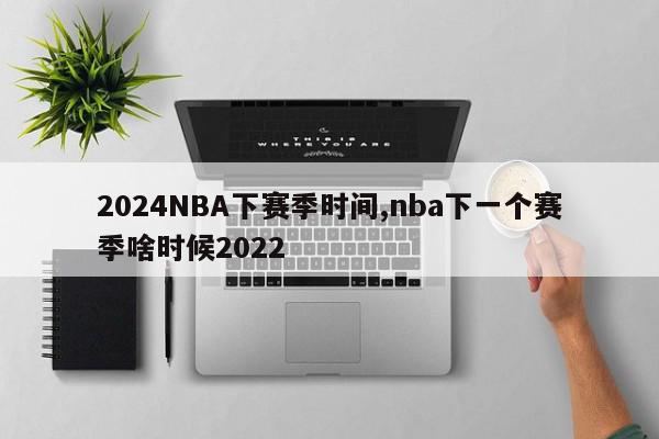 2024NBA下赛季时间,nba下一个赛季啥时候2022