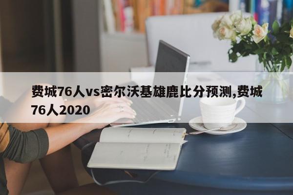 费城76人vs密尔沃基雄鹿比分预测,费城76人2020