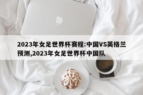 2023年女足世界杯赛程:中国VS英格兰预测,2023年女足世界杯中国队