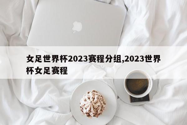 女足世界杯2023赛程分组,2023世界杯女足赛程