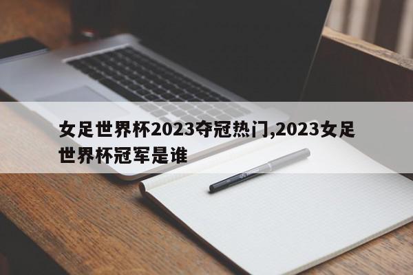 女足世界杯2023夺冠热门,2023女足世界杯冠军是谁