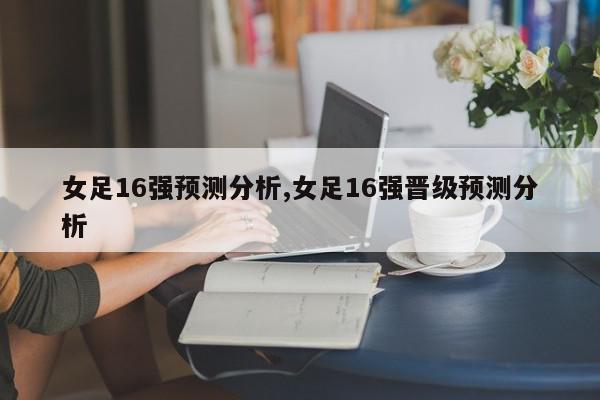 女足16强预测分析,女足16强晋级预测分析