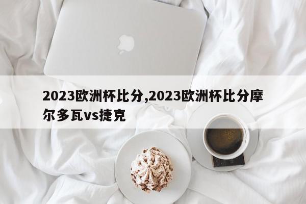 2023欧洲杯比分,2023欧洲杯比分摩尔多瓦vs捷克