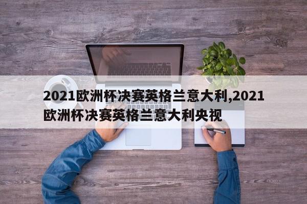 2021欧洲杯决赛英格兰意大利,2021欧洲杯决赛英格兰意大利央视