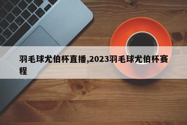 羽毛球尤伯杯直播,2023羽毛球尤伯杯赛程