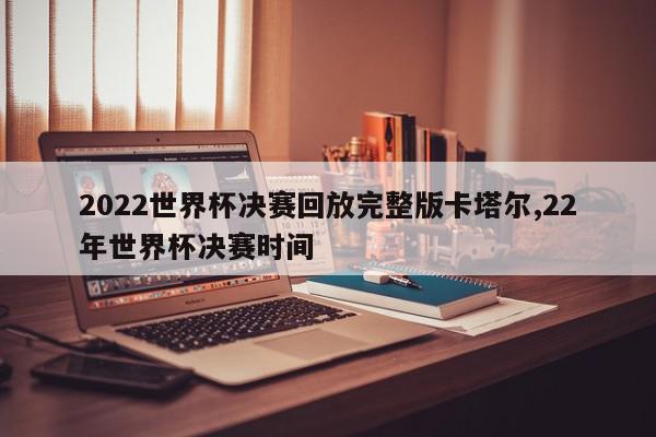 2022世界杯决赛回放完整版卡塔尔,22年世界杯决赛时间