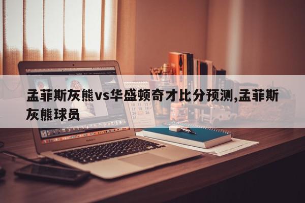 孟菲斯灰熊vs华盛顿奇才比分预测,孟菲斯灰熊球员