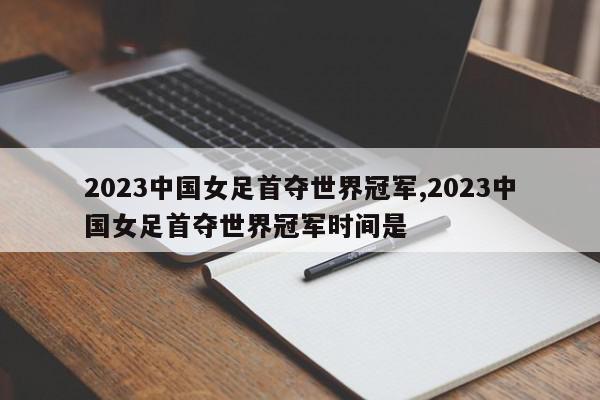 2023中国女足首夺世界冠军,2023中国女足首夺世界冠军时间是