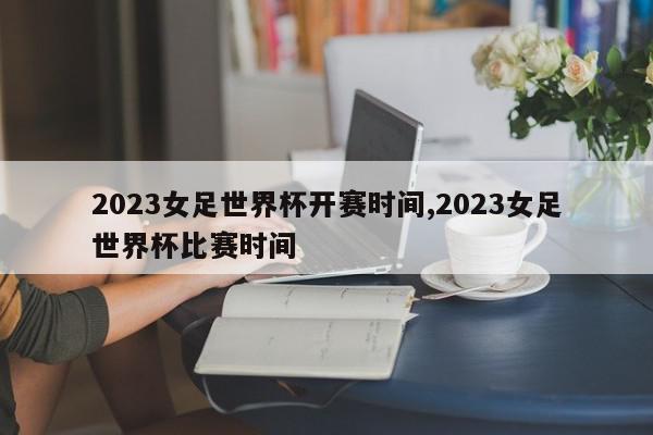 2023女足世界杯开赛时间,2023女足世界杯比赛时间