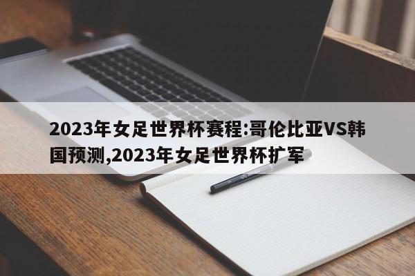 2023年女足世界杯赛程:哥伦比亚VS韩国预测,2023年女足世界杯扩军