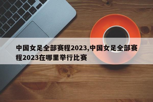 中国女足全部赛程2023,中国女足全部赛程2023在哪里举行比赛