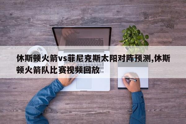 休斯顿火箭vs菲尼克斯太阳对阵预测,休斯顿火箭队比赛视频回放