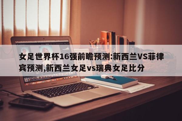 女足世界杯16强前瞻预测:新西兰VS菲律宾预测,新西兰女足vs瑞典女足比分