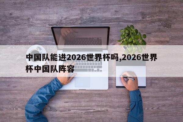 中国队能进2026世界杯吗,2026世界杯中国队阵容