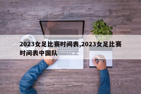 2023女足比赛时间表,2023女足比赛时间表中国队