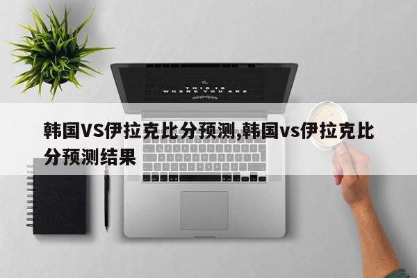 韩国VS伊拉克比分预测,韩国vs伊拉克比分预测结果