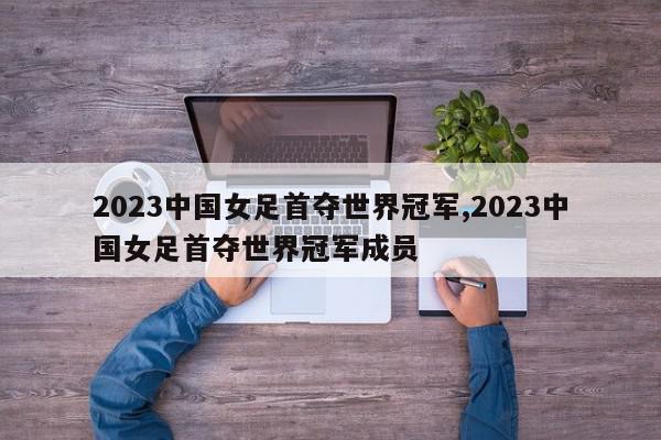 2023中国女足首夺世界冠军,2023中国女足首夺世界冠军成员