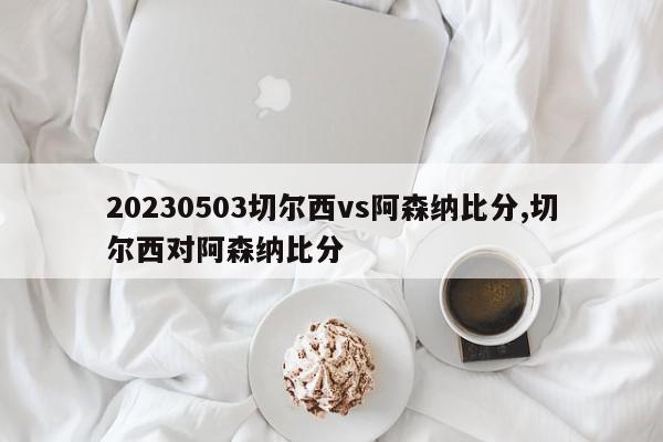 20230503切尔西vs阿森纳比分,切尔西对阿森纳比分