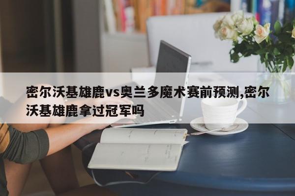 密尔沃基雄鹿vs奥兰多魔术赛前预测,密尔沃基雄鹿拿过冠军吗