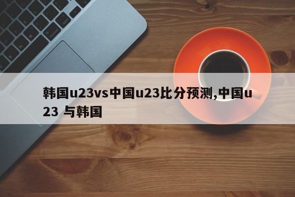 韩国u23vs中国u23比分预测,中国u23 与韩国