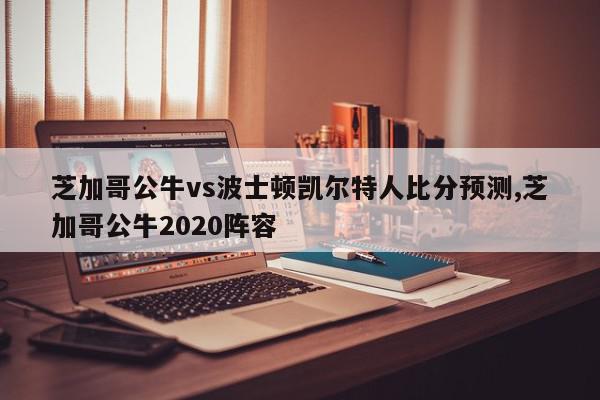 芝加哥公牛vs波士顿凯尔特人比分预测,芝加哥公牛2020阵容