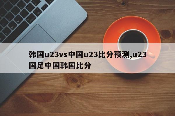 韩国u23vs中国u23比分预测,u23国足中国韩国比分