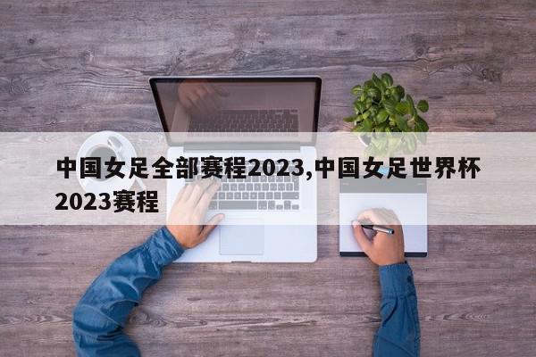 中国女足全部赛程2023,中国女足世界杯2023赛程