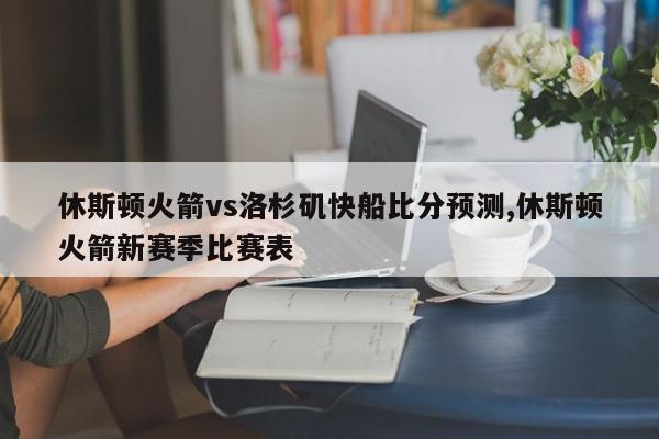 休斯顿火箭vs洛杉矶快船比分预测,休斯顿火箭新赛季比赛表