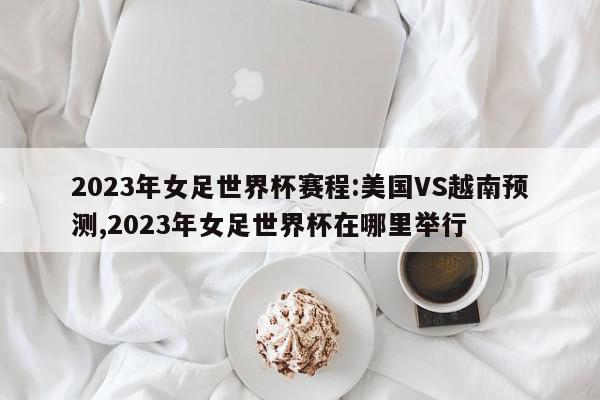 2023年女足世界杯赛程:美国VS越南预测,2023年女足世界杯在哪里举行