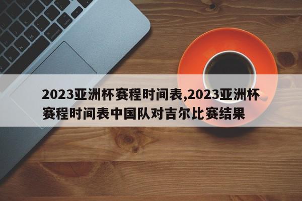 2023亚洲杯赛程时间表,2023亚洲杯赛程时间表中国队对吉尔比赛结果