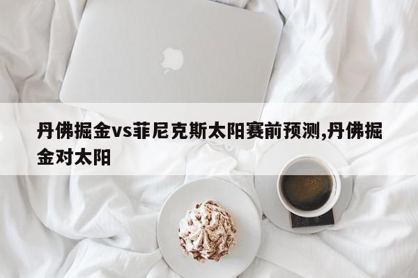 丹佛掘金vs菲尼克斯太阳赛前预测,丹佛掘金对太阳